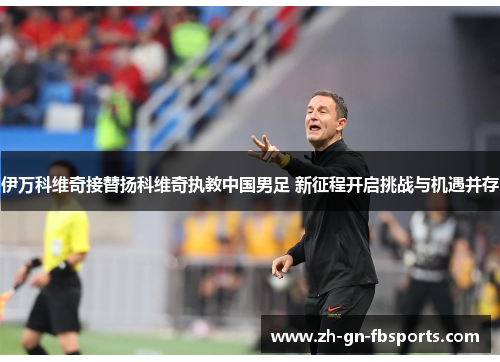 伊万科维奇接替扬科维奇执教中国男足 新征程开启挑战与机遇并存