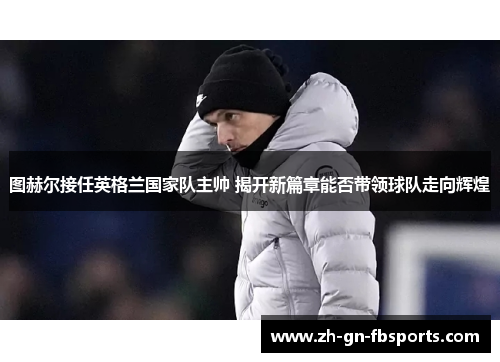 图赫尔接任英格兰国家队主帅 揭开新篇章能否带领球队走向辉煌 图赫尔接任英格兰国家队主帅 揭开新篇章能否带领球队走向辉煌