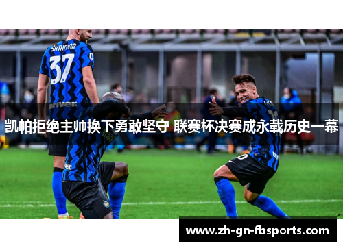 凯帕拒绝主帅换下勇敢坚守 联赛杯决赛成永载历史一幕