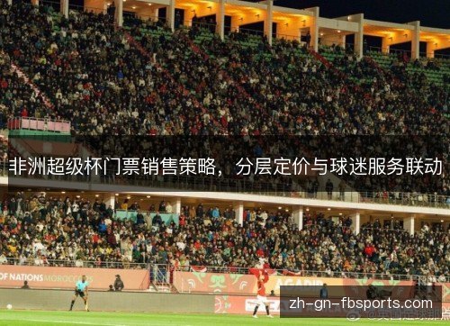 非洲超级杯门票销售策略,分层定价与球迷服务联动 非洲超级杯门票销售策略,分层定价与球迷服务联动